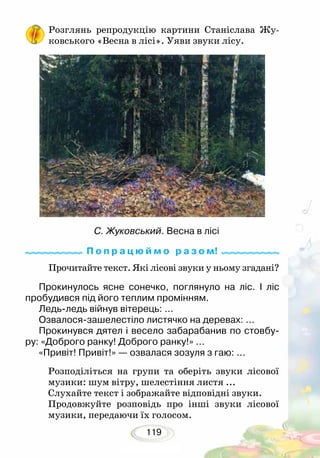 119
Розглянь репродукцію картини Станіслава Жу-
ковського «Весна в лісі». Уяви звуки лісу.
Прочитайте текст. Які лісові звуки у ньому згадані?
Прокинулось ясне сонечко, поглянуло на ліс. І ліс
пробудився під його теплим промінням.
Ледь-ледь війнув вітерець: ...
Озвалося-зашелестіло листячко на деревах: ...
Прокинувся дятел і весело забарабанив по стовбу-
ру: «Доброго ранку! Доброго ранку!» ...
«Привіт! Привіт!» — озвалася зозуля з гаю: ...
Розподіліться на групи та оберіть звуки лісової
музики: шум вітру, шелестіння листя ...
Слухайте текст і зображайте відповідні звуки.
Продовжуйте розповідь про інші звуки лісової
музики, передаючи їх голосом.
С. Жуковський. Весна в лісі
П о п р а ц ю й м о р а з о м!
 