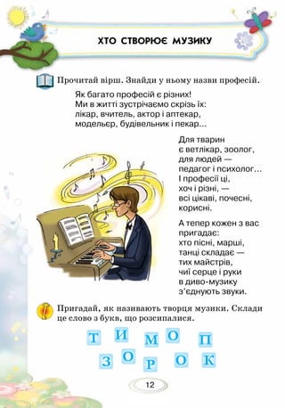 12
ХТО СТВОРЮЄ МУЗИКУ
Прочитай вірш. Знайди у ньому назви професій.
Пригадай, як називають творця музики. Склади
це слово з букв, що розсипалися.
Як багато професій є різних!
Ми в житті зустрічаємо скрізь їх:
лікар, вчитель, актор і аптекар,
модельєр, будівельник і пекар...
Для тварин
є ветлікар, зоолог,
для людей —
педагог і психолог...
І професії ці,
хоч і різні, —
всі цікаві, почесні,
корисні.
А тепер кожен з вас
пригадає:
хто пісні, марші,
танці складає —
тих майстрів,
чиї серце і руки
в диво-музику
з’єднують звуки.
 