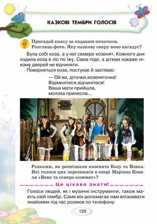 120
Пригадай казку за поданим початком.
Розглянь фото. Яку казкову оперу воно нагадує?
Розкажи, як розпізнали козенята Козу та Вовка.
Які голоси цих персонажів в опері Маріана Кова-
ля «Вовк та семеро козенят»?
КАЗКОВІ ТЕМБРИ ГОЛОСІВ
Голоси людей, як і музичні інструменти, також ма-
ють свій тембр. Саме він допомагає нам впізнавати
знайомих під час розмов по телефону.
Була собі коза, а у неї семеро козенят. Кожного дня
ходила коза в ліс по їжу. Сама піде, а діткам накаже ні-
кому дверей не відчиняти.
Повернеться коза, постукає й заспіває:
— Ой ви, діточки,козеняточка!
Відімкнітеся,відчинітеся!
Ваша мати прийшла,
молока принесла...
Ц е ц і к а в о з н а т и!
 