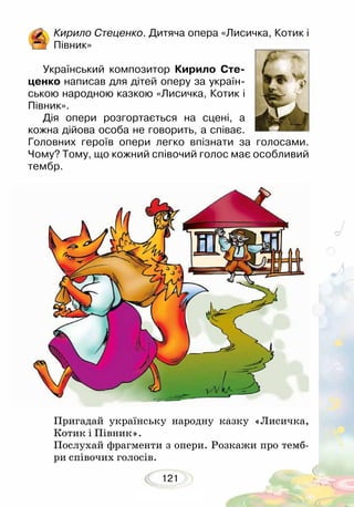 121
Пригадай українську народну казку «Лисичка,
Котик і Півник».
Послухай фрагменти з опери. Розкажи про темб-
ри співочих голосів.
Кирило Стеценко. Дитяча опера «Лисичка, Котик і
Півник»
Український композитор Кирило Сте-
ценко написав для дітей оперу за україн-
ською народною казкою «Лисичка, Котик і
Півник».
Дія опери розгортається на сцені, а
кожна дійова особа не говорить, а співає.
Головних героїв опери легко впізнати за голосами.
Чому? Тому, що кожний співочий голос має особливий
тембр.
 