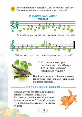 122
Розучи поспівку-загадку. Про кого у ній ідеться?
Чи можна впізнати цю пташку за голосом?
У ВЕСНЯНОМУ ЛІСКУ
Поспівка
Послухайте п’єсу Миколи Сільван-
ського «Пташка і кицька».
Чи можна розпізнати її персона-
жів за звучанням? Слухайте музи-
ку й зображайте пташку та кішку
рухами.
Знайди у мелодії пісеньку зозулі.
Придумай свій варіант цієї зобра-
жальної інто­нації.
2.	Хто це знову на суку
	 заспівав «Ку-ку!», «Ку-ку!».
	 Хто це: звір, мурашка
	 чи сіренька пташка?
П о п р а ц ю й м о р а з о м!
1. У вес-ня-но- му ліс- ку чу- ти ра- діс- не «Ку- ку!»
Чий то го- ло- со- чок- зве-се-ля лі- со- чок?
 
