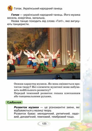 125
Опиши характер музики. Як вона змінюється про-
тягом твору? Які елементи музичної мови набува-
ють найбільшого розвитку?
Передай темповий розвиток гопака плесканням
або танцювальними рухами.
Гопак. Український народний танець
Гопак — український народний танець. Його музика
весела, енергійна, запальна.
Назва танцю походить від слова «Гоп!», яке вигуку-
ють танцюристи.
Розвиток музики — це різноманітні зміни, які
відбуваються у музиці твору.
Розвиток буває: мелодичний, ритмічний, ладо-
вий, динамічний, темповий, тембровий тощо.
Словничок
 