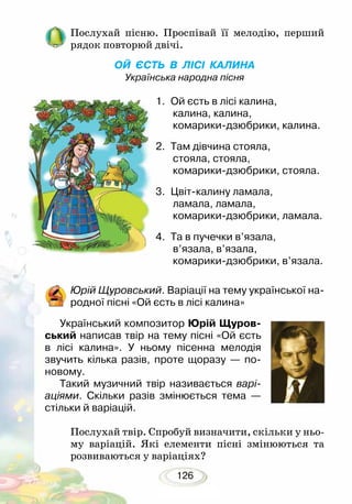 126
Послухай пісню. Проспівай її мелодію, перший
рядок повторюй двічі.
ОЙ ЄСТЬ В ЛІСІ КАЛИНА
Українська народна пісня
1.	 Ой єсть в лісі калина,
калина, калина,
комарики-дзюбрики, калина.
2.	 Там дівчина стояла,
стояла, стояла,
комарики-дзюбрики, стояла.
3.	 Цвіт-калину ламала,
ламала, ламала,
комарики-дзюбрики, ламала.
4.	 Та в пучечки в’язала,
в’язала, в’язала,
комарики-дзюбрики, в’язала.
Юрій Щуровський. Варіації на тему української на-
родної пісні «Ой єсть в лісі калина»
Український композитор Юрій Щуров-
ський написав твір на тему пісні «Ой єсть
в лісі калина». У ньому пісенна мелодія
звучить кілька разів, проте щоразу — по-
новому.
Такий музичний твір називається варі-
аціями. Скільки разів змінюється тема —
стільки й варіацій.
Послухай твір. Спробуй визначити, скільки у ньо-
му варіацій. Які елементи пісні змінюються та
розвиваються у варіа­ціях?
 