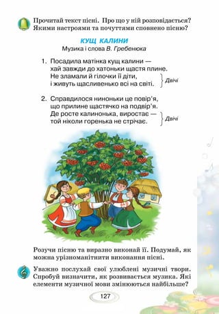 127
Прочитай текст пісні. Про що у ній розповідається?
Якими настроями та почуттями сповнено пісню?
КУЩ КАЛИНИ
Музика і слова В. Гребенюка
1.	 Посадила матінка кущ калини —
хай завжди до хатоньки щастя плине.
Не зламали й гілочки її діти,
і живуть щасливенько всі на світі.		
2.	 Справдилося ниноньки це повір’я,
що прилине щастячко на подвір’я.
Де росте калинонька, виростає —
той ніколи горенька не стрічає.
Розучи пісню та виразно виконай її. Подумай, як
можна урізноманітнити виконання пісні.
Уважно послухай свої улюблені музичні твори.
Спробуй визначити, як розвивається музика. Які
елементи музичної мови змінюються найбільше?
Двічі
Двічі
 