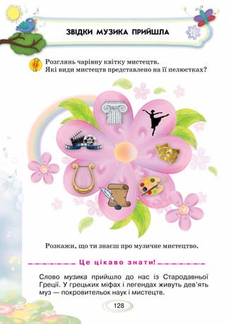 128
ЗВІДКИ МУЗИКА ПРИЙШЛА
Розглянь чарівну квітку мистецтв.
Які види мистецтв представлено на її пелюстках?
Розкажи, що ти знаєш про музичне мистецтво.
Слово музика прийшло до нас із Стародавньої
Греції. У грецьких міфах і легендах живуть дев’ять
муз — покровительок наук і мистецтв.
Ц е ц і к а в о з н а т и!
 
