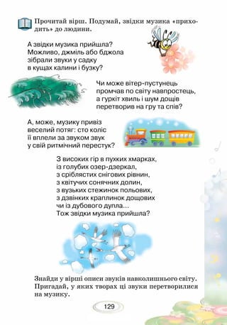 129
Прочитай вірш. Подумай, звідки музика «прихо-
дить» до людини.
А звідки музика прийшла?
Можливо, джміль або бджола
зібрали звуки у садку
в кущах калини і бузку?	
Чи може вітер-пустунець
промчав по світу навпростець,
а гуркіт хвиль і шум дощів
перетворив на гру та спів?	
А, може, музику привіз
веселий потяг: сто коліс
її вплели за звуком звук
у свій ритмічний перестук?	
З високих гір в пухких хмарках,
із голубих озер-дзеркал,
з сріблястих снігових рівнин,
з квітучих сонячних долин,
з вузьких стежинок польових,
з дзвінких краплинок дощових
чи із дубового дупла…
Тож звідки музика прийшла?
Знайди у вірші описи звуків навколишнього світу.
Пригадай, у яких творах ці звуки перетворилися
на музику.
 