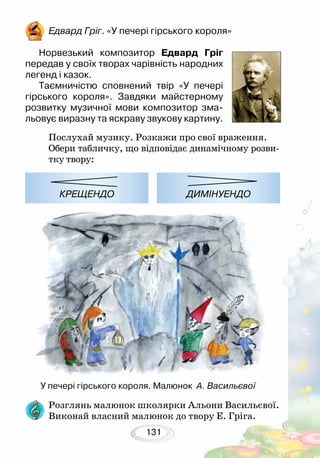 131
Едвард Гріг. «У печері гірського короля»
Норвезький композитор Едвард Гріг
передав у своїх творах чарівність народних
легенд і казок.
Таємничістю сповнений твір «У печері
гірського короля». Завдяки майстерному
розвитку музичної мови композитор зма-
льовує виразну та яскраву звукову картину.
У печері гірського короля. Малюнок А. Васильєвої
Послухай музику. Розкажи про свої враження.
Обери табличку, що відповідає динамічному розви-
тку твору:
Розглянь малюнок школярки Альони Васильєвої.
Виконай власний малюнок до твору Е. Гріга.
КРЕЩЕНДО ДИМІНУЕНДО
 