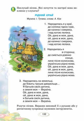 132
Послухай пісню. Які почуття та настрої вона ви-
кликає у слухача?
РІДНИЙ КРАЙ
Музика І. Тучака, слова А. Кох
1.	 Народилась я у краї,
де сопілка гарно грає,
де калина і смерека,
і над хатою лелека.
Ой, дана ж моя, дана,
ой, дана ж моя, дана,
де калина і смерека,
і над хатою лелека.
2.	 Народилась я
			 в сторонці,
де сміється дзвінко
		 сонце,
лине пісня колискова,
українська рідна мова.
Ой, дана ж моя, дана,
ой, дана ж моя, дана,
лине пісня колискова,
українська рідна мова.
3.	 Народилась на земельці,
де біжить гірське джерельце...
Я батьків своїх дитина,
а земля моя — Вкраїна.
Ой, дана ж моя, дана,
ой, дана ж моя, дана,
я батьків своїх дитина,
а земля моя — Вкраїна.
Розучи пісню. Виразно виконай її з рухами або у
ритмічному супроводі шумових інструментів.
 