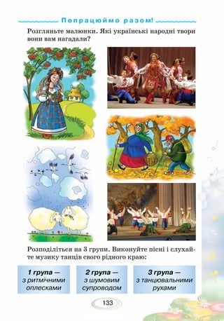 133
Розгляньте малюнки. Які українські народні твори
вони вам нагадали?
Розподіліться на 3 групи. Виконуйте пісні і слухай-
те музику танців свого рідного краю:
1 група —
з ритмічними
оплесками
2 група —
з шумовим
супроводом
3 група —
з танцювальними
рухами
П о п р а ц ю й м о р а з о м!
 
