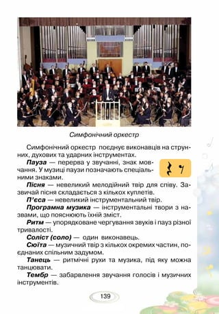 139
Симфонічний оркестр поєднує виконавців на струн-
них, духових та ударних інструментах.
Пауза — перерва у звучанні, знак мов-
чання. У музиці паузи позначають спеціаль-
ними знаками. 	
Пісня — невеликий мелодійний твір для співу. За-
звичай пісня складається з кількох куплетів.
П’єса — невеликий інструментальний твір.
Програмна музика — інструментальні твори з на-
звами, що пояснюють їхній зміст.
Ритм — упорядковане чергування звуків і пауз різної
тривалості.
Соліст (соло) — один виконавець.
Сюїта — музичний твір з кількох окремих частин, по-
єднаних спільним задумом.
Танець — ритмічні рухи та музика, під яку можна
танцювати.
Тембр — забарвлення звучання голосів і музичних
інструментів.
Симфонічний оркестр
 