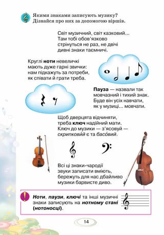14
Якими знаками записують музику?
Дізнайся про них за допомогою віршів.
Світ музичний, світ казковий...
Там тобі обов’язково
стрінуться не раз, не двічі
дивні знаки таємничі.
Круглі ноти невеличкі
мають дуже гарні звички:
нам підкажуть за потреби,
як співати й грати треба.
Пауза — назвали так
мовчазний і тихий знак.
Буде він усіх навчати,
як у музиці... мовчати.
Щоб дверцята відчиняти,
треба ключ надійний мати.
Ключ до музики — з’ясовуй —
скрипковий є та басовий.
Всі ці знаки-чародії
звуки записати вміють,
бережуть для нас дбайливо
музики барвисте диво.
Ноти, паузи, ключі та інші музичні
знаки запи­сують на нотному стані
(нотоносці).
 