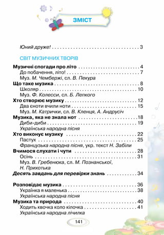 141
ЗМІСТ
Юний друже!	. . . . . . . . . . . . . . . . . . . . . . . . . . . . . . . . . 3
СВІТ МУЗИЧНИХ ТВОРІВ
Музичні спогади про літо . . . . . . . . . . . . . . . . . . . . . . . . . 4
До побачення, літо! . . . . . . . . . . . . . . . . . . . . . . . . . . . . 7
Муз. М. Чембержі, сл. В. Пекура
Що таке музика . . . . . . . . . . . . . . . . . . . . . . . . . . . . . . . . . 8
Школяр . . . . . . . . . . . . . . . . . . . . . . . . . . . . . . . . . . . . . . . 10
Муз. Ф. Колесси, сл. Б. Лепкого
Хто створює музику . . . . . . . . . . . . . . . . . . . . . . . . . . . . . 12
Два єноти вчили ноти . . . . . . . . . . . . . . . . . . . . . . . . . 15
Муз. М. Катрички, сл. В. Кленця, А. Андрусіч
Музика, яка не знала нот . . . . . . . . . . . . . . . . . . . . . . .18
Диби-диби . . . . . . . . . . . . . . . . . . . . . . . . . . . . . . . . . . . 19
Українська народна пісня
Хто виконує музику . . . . . . . . . . . . . . . . . . . . . . . . . . . 22
Пастух . . . . . . . . . . . . . . . . . . . . . . . . . . . . . . . . . . . . . 25
Французька народна пісня, укр. текст Н. Забіли
Вчимося слухати і чути . . . . . . . . . . . . . . . . . . . . . . . . 28
Осінь . . . . . . . . . . . . . . . . . . . . . . . . . . . . . . . . . . . . . . . 31
Муз. В. Гребенюка, сл. М. Познанської,
Н. Прихотька
Десять завдань для перевірки знань . . . . . . . . . . . . 34
Розповідає музика . . . . . . . . . . . . . . . . . . . . . . . . . . . . 36
Українка я маленька . . . . . . . . . . . . . . . . . . . . . . . . . . . . 38
Українська народна пісня
Музика та природа . . . . . . . . . . . . . . . . . . . . . . . . . . . . 40
Ходить квочка коло кілочка . . . . . . . . . . . . . . . . . . . . 41
Українська народна лічилка
 