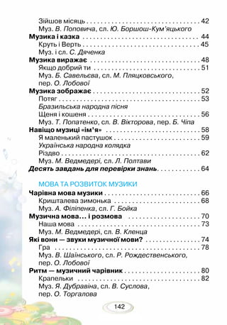 142
Зійшов місяць . . . . . . . . . . . . . . . . . . . . . . . . . . . . . . . . 42
Муз. В. Поповича, сл. Ю. Боршош-Кум’яцького
Музика і казка . . . . . . . . . . . . . . . . . . . . . . . . . . . . . . . . . 44
Круть і Верть . . . . . . . . . . . . . . . . . . . . . . . . . . . . . . . . 45
Муз. і сл. С. Дяченка
Музика виражає . . . . . . . . . . . . . . . . . . . . . . . . . . . . . . . 48
Якщо добрий ти . . . . . . . . . . . . . . . . . . . . . . . . . . . . . . 51
Муз. Б. Савельєва, сл. М. Пляцковського,
пер. О. Лобової
Музика зображає . . . . . . . . . . . . . . . . . . . . . . . . . . . . . . 52
Потяг . . . . . . . . . . . . . . . . . . . . . . . . . . . . . . . . . . . . . . . . 53
Бразильська народна пісня
Щеня і кошеня . . . . . . . . . . . . . . . . . . . . . . . . . . . . . . . 56
Муз. Т. Попатенко, сл. В. Вікторова, пер. Б. Чіпа
Навіщо музиці «ім’я» . . . . . . . . . . . . . . . . . . . . . . . . . . . 58
Я маленький пастушок . . . . . . . . . . . . . . . . . . . . . . . . 59
Українська народна колядка
Різдво . . . . . . . . . . . . . . . . . . . . . . . . . . . . . . . . . . . . . . . 62
Муз. М. Ведмедері, сл. Л. Полтави
Десять завдань для перевірки знань. . . . . . . . . . . . 64
МОВА ТА РОЗВИТОК МУЗИКИ
Чарівна мова музики . . . . . . . . . . . . . . . . . . . . . . . . . . . 66
Кришталева зимонька . . . . . . . . . . . . . . . . . . . . . . . . 68
Муз. А. Філіпенка, сл. Г. Бойка
Музична мова… і розмова . . . . . . . . . . . . . . . . . . . . 70
Наша мова . . . . . . . . . . . . . . . . . . . . . . . . . . . . . . . . . . 73
Муз. М. Ведмедері, сл. В. Кленца
Які вони — звуки музичної мови? . . . . . . . . . . . . . . . . 74
Гра . . . . . . . . . . . . . . . . . . . . . . . . . . . . . . . . . . . . . . . . 78
Муз. В. Шаїнського, сл. Р. Рождественського,
пер. О. Лобової
Ритм — музичний чарівник . . . . . . . . . . . . . . . . . . . . . 80
Крапельки . . . . . . . . . . . . . . . . . . . . . . . . . . . . . . . . . . 82
Муз. Я. Дубравіна, сл. В. Суслова,
пер. О. Торгалова
 