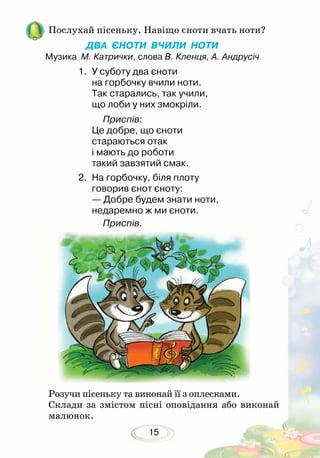 15
Послухай пісеньку. Навіщо єноти вчать ноти?
ДВА ЄНОТИ ВЧИЛИ НОТИ
Музика М. Катрички, слова В. Кленця, А. Андрусіч
Розучи пісеньку та виконай її з оплесками.
Склади за змістом пісні оповідання або виконай
малюнок.
1.	 У суботу два єноти
	 на горбочку вчили ноти.
	 Так старались, так учили,
	 що лоби у них змокріли.
		 Приспів:
	 Це добре, що єноти
	 стараються отак
	 і мають до роботи
	 такий завзятий смак.
2.	 На горбочку, біля плоту
	 говорив єнот єноту:
	 — Добре будем знати ноти,
	 недаремно ж ми єноти.
		 Приспів.
 