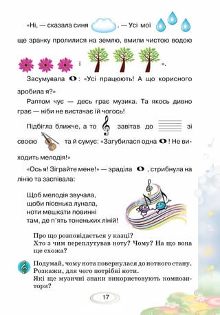 17
«Ні, — сказала синя . — Усі мої
ще зранку пролилися на землю, вмили чистою водою
і ».
Засумувала : «Усі працюють! А що корисного
зробила я?»
Раптом чує — десь грає музика. Та якось дивно
грає — ніби не вистачає їй чогось!
Підбігла ближче, а то завітав до зі
своєю та й сумує: «Загубилася одна ! Не ви-
ходить мелодія!»
«Ось я! Зіграйте мене!» — зраділа , стрибнула на
лінію та заспівала:
Щоб мелодія звучала,
щоби пісенька лунала,
ноти мешкати повинні
там, де п’ять тоненьких ліній!
Про що розповідається у казці?
Хто з чим переплутував ноту? Чому? На що вона
ще схожа?	
Подумай, чому нота повернулася до нотного стану.
Розкажи, для чого потрібні ноти.
Які ще музичні знаки використовують компози-
тори?
 