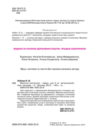 УДК 78(075.2)
ББК 85.31я721
Л68
Рекомендовано Міністерством освіти і науки, молоді та спорту України
(наказ МОНмолодьспорту України № 718 від 18.06.2012 р.)
Р е ц е н з е н т и:
Лобач О. О. — завідувач кафедри музики Полтавського національного педагогічного
університету імені В. Г. Короленка, кандидат педагогічних наук, доцент;
Паненко Г. Л. — учитель-методист, керівник вокально-хорового колективу «Мозаїка»
комунального закладу «Сумський палац дітей та юнацтва».
Вірші, поспівки та тексти без підписів належать автору
Видано за рахунок державних коштів. Продаж заборонено
Художники: Наталія Котилевська, Ірина Медведовська,
Аліна Петренко, Тетяна Солдаткіна, Тетяна Шаркова
Лобова О. В.
Музичне мистецтво : підруч. для 2 кл. загальноосвіт.
навч. закладів. – К. : Школяр, 2012. – 144 с. : іл.
ISBN 978-966-1650-23-6
ISBN 978-966-1650-23-6
© Лобова О. В., 2012
© УВЦ «Школяр», художнє оформлення, 2012
Л68
УДК 78(075.2)
ББК 85.31я721
Цей підручник є переможцем Всеукраїнського конкурсу під-
ручників для початкової школи у номінації «Музичне мистецтво».
Він створений відповідно до Державного стандарту початкової
загальної освіти, базової програми з музичного мистецтва та ав-
торської концепції підручників для 1–4 класів.
Підручник вирізняється інноваційною тематичною структурою.
Його зміст ознайомлює учнів із витоками й емоційно-змістовим
розмаїттям музичних творів, особливостями мови та розвитку
музики.
 