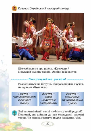 20
Козачок. Український народний танець
Що тобі відомо про танець «Козачок»?
Послухай музику танцю. Опиши її характер.
Які народні пісні і танці люблять у твоїй родині?
Подумай, як дійшли до нас стародавні народні
твори. Чи можна зберегти їх для нащадків? Як?
Розподіліться на 3 групи. Супроводжуйте звучан-
ня музики «Козачка»:
1 група —
проплескуванням
музичного
пульсу
2 група —
грою
на дитячих
інструментах
3 група —
ритмічними
танцювальними
рухами
П о п р а ц ю й м о р а з о м!
 