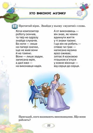 22
ХТО ВИКОНУЄ МУЗИКУ
Прочитай вірш. Знайди у ньому «музичні» слова.
Хоча композитор
роботу скінчив,
та твір не одразу
знайде слухачів.
Бо ноти — лише
на папері значки,
іще не живі вони
й не гомінкі.
Вони — лише задум,
записана мрія,
а далі вже —
на виконавця надія.
А от виконавець —
він знає, як чемно
вдихнути життя
у ті знаки таємні.
І що він не робить —
співає чи грає —
написана музика
враз оживає,
злітає й казковою
пташкою в’ється
у кожне віконце —
від серця до серця.
Пригадай, кого називають виконавцями. Що вони
роб­лять?
 