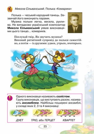 23
Микола Сільванський. Полька «Комарики»
Полька — чеський народний танець. За-
звичай його виконують парами.
Музика польки легка, весела, рухли-
ва. Не випадково український композитор
Микола Сільванський уявив виконавця-
ми цього танцю… комариків.	
Послухай твір. Як звучить музика?
Виконай ритмічний супровід до польки самостій-
но, а потім — із друзями: удвох, утрьох, вчотирьох.
Одного виконавця називають солістом.
Групу виконавців, що виступають разом, назива-
ють ансамблем. Найбільш поширені ансамблі,
у складі яких 2, 3 та 4 виконавці:
ДУЕТ ТРІО, або ТЕРЦЕТ КВАРТЕТ
 