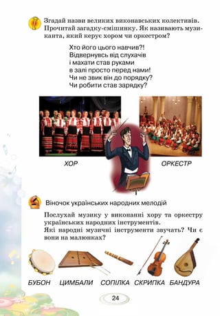 24
ХОР ОРКЕСТР
Віночок українських народних мелодій
Послухай музику у виконанні хору та оркестру
українських народних інструментів.
Які народні музичні інструменти звучать? Чи є
вони на малюнках?
БУБОН ЦИМБАЛИ СОПІЛКА СКРИПКА БАНДУРА
Згадай назви великих виконавських колективів.
Прочитай загадку-смішинку. Як називають музи-
канта, який керує хором чи оркестром?
Хто його цього навчив?!
Відвернувсь від слухачів
і махати став руками
в залі просто перед нами!
Чи не звик він до порядку?
Чи робити став зарядку?
 