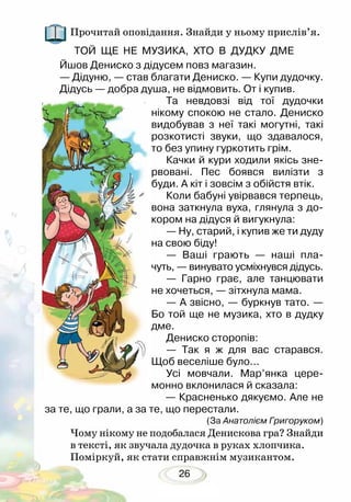 26
Прочитай оповідання. Знайди у ньому прислів’я.
ТОЙ ЩЕ НЕ МУЗИКА, ХТО В ДУДКУ ДМЕ
Йшов Дениско з дідусем повз магазин.
— Дідуню, — став благати Дениско. — Купи дудочку.
Дідусь — добра душа, не відмовить. От і купив.
Та невдовзі від тої дудочки
нікому спокою не стало. Дениско
видобував з неї такі могутні, такі
розкотисті звуки, що здавалося,
то без упину гуркотить грім.
Качки й кури ходили якісь зне-
рвовані. Пес боявся вилізти з
буди. А кіт і зовсім з обійстя втік.
Коли бабуні увірвався терпець,
вона заткнула вуха, глянула з до-
кором на дідуся й вигукнула:
— Ну, старий, і купив же ти дуду
на свою біду!
— Ваші грають — наші пла-
чуть, — винувато усміхнувся дідусь.
— Гарно грає, але танцювати
не хочеться, — зітхнула мама.
— А звісно, — буркнув тато. —
Бо той ще не музика, хто в дудку
дме.
Дениско сторопів:
— Так я ж для вас старався.
Щоб веселіше було...
Усі мовчали. Мар’янка цере-
монно вклонилася й сказала:
— Красненько дякуємо. Але не
за те, що грали, а за те, що перестали.
(За Анатолієм Григоруком)
Чому нікому не подобалася Денискова гра? Знайди
в тексті, як звучала дудочка в руках хлопчика.
Поміркуй, як стати справжнім музикантом.
 