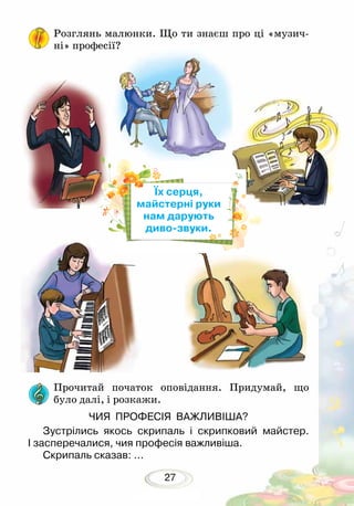 27
Розглянь малюнки. Що ти знаєш про ці «музич-
ні» про­фесії?
Прочитай початок оповідання. Придумай, що
було далі, і розкажи.
ЧИЯ ПРОФЕСІЯ ВАЖЛИВІША?
Зустрілись якось скрипаль і скрипковий майстер.
І засперечалися, чия професія важливіша.
Скрипаль сказав: ...
Їх серця,
майстерні руки
нам дарують
диво-звуки.
 
