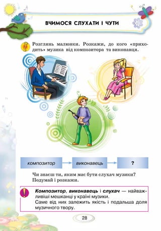 28
ВЧИМОСЯ СЛУХАТИ І ЧУТИ
Розглянь малюнки. Розкажи, до кого «прихо-
дить» музика від композитора та виконавця.
Чи знаєш ти, яким має бути слухач музики?
Подумай і розкажи.
Композитор, виконавець і слухач — найваж-
ливіші мешканці у країні музики.
Саме від них залежить якість і подальша доля
музичного твору.
композитор виконавець ?
 