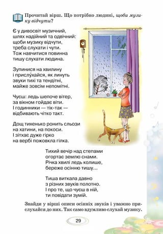29
Прочитай вірш. Що потрібно людині, щоби музи-
ку від­чути?
Знайди у вірші описи осінніх звуків і уважно при-
слухайся до них. Так само вдумливо слухай музику.
Є у дивосвіт музичний,
шлях надійний та одвічний:
щоби музику відчути,
треба слухати і чути.
Тож навчитися повинна
тишу слухати людина.
Зупинися на хвилину
і прислухайся, як линуть
звуки тихі та тендітні,
майже зовсім непомітні.
Чуєш: ледь шепоче вітер,
за вікном гойдає віти.
І годинники — тік-так —
відбивають чітко такт.
Дощ тихенько ронить сльози
на хатини, на покоси.
І зітхає дуже гірко
на вербі пожовкла гілка.
Тихий вечір над степами
огортає землю снами.
Річка хвилі ледь колише,
береже осінню тишу...
Тиша виткала давно
з різних звуків полотно.
І про те, що чуєш в ній,
ти повідати зумій.
 