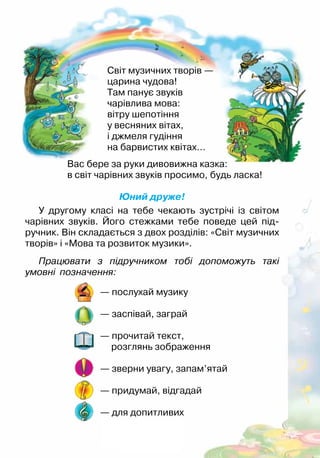 Вас бере за руки дивовижна казка:
в світ чарівних звуків просимо, будь ласка!
Юний друже!
У другому класі на тебе чекають зустрічі із світом
чарівних звуків. Його стежками тебе поведе цей під-
ручник. Він складається з двох розділів: «Світ музичних
творів» і «Мова та розвиток музики».
Світ музичних творів —
царина чудова!
Там панує звуків
чарівлива мова:
вітру шепотіння
у весняних вітах,
і джмеля гудіння
на барвистих квітах…
— послухай музику
— заспівай, заграй
— прочитай текст,
розглянь зображення
— зверни увагу, запам’ятай
— придумай, відгадай
— для допитливих
Працювати з підручником тобі допоможуть такі
умовні позначення:
 