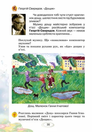 30
Георгій Свиридов. «Дощик»
Чи доводилося тобі чути стукіт крапли-
нок дощу, шелестіння листя під бурхливою
зливою?
Музику дощу майстерно зобразив у
п’єсі «Дощик» російський композитор
Георгій Свиридов. Кожний звук — немов
маленька срібляста краплинка… 	
Послухай музику. Що «намалював» композитор
звуками?
Уяви та покажи рухами рук, як «йде» дощик у
п’єсі.
Розглянь малюнок «Дощ» школярки Ганни Ігна-
тової. Порівняй зміст і характер цього твору та
музичної п’єси «Дощик».
Дощ. Малюнок Ганни Ігнатової
 