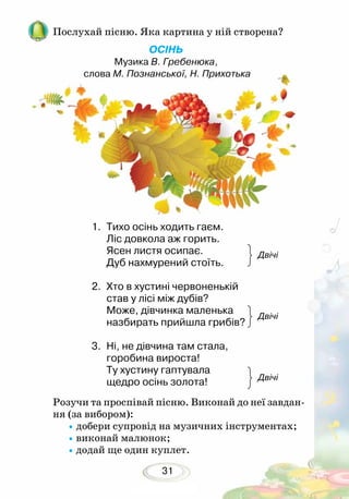 31
Розучи та проспівай пісню. Виконай до неї завдан-
ня (за вибором):
•	добери супровід на музичних інструментах;
•виконай малюнок;
•додай ще один куплет.
Двічі
Двічі
Двічі
1.	 Тихо осінь ходить гаєм.
Ліс довкола аж горить.
Ясен листя осипає.
Дуб нахмурений стоїть.
2.	 Хто в хустині червоненькій
став у лісі між дубів?
Може, дівчинка маленька
назбирать прийшла грибів? 	
	
3.	 Ні, не дівчина там стала,
горобина вироста!
Ту хустину гаптувала
щедро осінь золота!
Послухай пісню. Яка картина у ній створена?
ОСІНЬ
Музика В. Гребенюка,
слова М. Познанської, Н. Прихотька
 