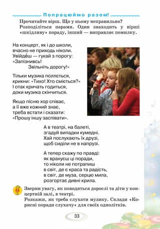 33
Прочитайте вірш. Що у ньому неправильно?
Розподіліться парами. Один знаходить у вірші
«шкідливу» пораду, інший — виправляє помилку.
На концерт, як і до школи,
вчасно не приходь ніколи.
Увійдеш — гукай з порогу:
«Запізнивсь!
Звільніть дорогу!»
Тільки музика поллється,
крикни: «Тихо! Хто сміється?»
І отак кричать годиться,
доки музика скінчиться.
Якщо пісню хор співає,
а її вже кожний знає,
треба встати і сказати:
«Прошу іншу заспівати».
А в театрі, на балеті,
згадуй випадки кумедні.
Хай послухають їх друзі,
щоб сиділи не в напрузі. 	
А тепер скажу по правді:
як врахуєш ці поради,
то ніколи не потрапиш
в світ, де є краса та радість,
в світ, де муза, серцю мила,
розгортає дивні крила.
Зверни увагу, як поводяться дорослі та діти у кон-
цертній залі, в театрі.
Розкажи, як треба слухати музику. Склади «Ко-
рисні поради слухачу» для своїх однолітків.
П о п р а ц ю й м о р а з о м!
 