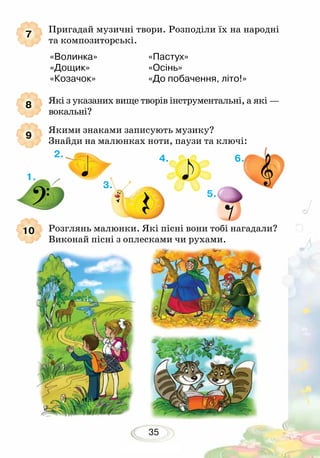 35
Пригадай музичні твори. Розподіли їх на народні
та композиторські.
	 «Волинка»			 «Пастух»
	 «Дощик» 			 «Осінь»
	 «Козачок» 			 «До побачення, літо!»
Які з указаних вище творів інструментальні, а які —
вокальні?
Якими знаками записують музику?
Знайди на малюнках ноти, паузи та ключі:
7
8
9
10 Розглянь малюнки. Які пісні вони тобі нагадали?
Виконай пісні з оплесками чи рухами.
1.
2.
3.
4.
5.
6.
 
