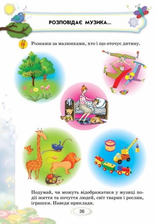 36
РОЗПОВІДАЄ МУЗИКА...
Подумай, чи можуть відображатися у музиці по-
дії життя та почуття людей, світ тварин і рослин,
іграшки. Наведи приклади.
Розкажи за малюнками, хто і що оточує дитину.
 