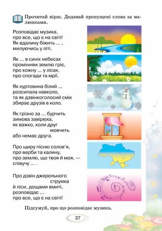 37
Прочитай вірш. Додавай пропущені слова за ма-
люнками.
Розповідає музика,
про все, що є на світі!
Як вдалину біжить ... ,
милуючись у літі.
Як ... в синіх небесах
промінням землю гріє,
про кожну ... у лісах,
про спогади та мрії.
Як хуртовина білий ...
розсипала навколо,
та як дзвінкоголосий сміх
збирає друзів в коло.
Як грізно за ... бурчить
зимова завірюха,
як важко, коли друг
			 мовчить
або немає друга.
Про щиру пісню солов’я,
про верби та калину,
про землю, що твоя й моя, —
співучу ... .
Про дзвін джерельного
			 струмка
й ліси, дощами вмиті,
розповідає ...
про все, що є на світі!	
Підсумуй, про що розповідає музика.
 