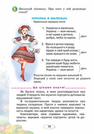 38
Послухай пісеньку. Про кого у ній розповіда­
ється?
УКРАЇНКА Я МАЛЕНЬКА
Українська народна пісня
	
1. 	Українка я маленька,
Україна — моя ненька,
в неї щира я дитина,
добра, люба та єдина.
2.	 Вірна я дочка народу,
бо козацького я роду.
Щиро я свій край кохаю,
краю кращого не знаю.
3.	 Так завжди я буду жити,
рідний край буду любити,
українцям помагати,
Україна — моя мати!
Як багато пісень, в яких розповідається про
людей! Створити їхні музичні портрети допомагає
віршований текст.
В інструментальних творах розповісти про
людину складніше. Проте є чимало красивої та
виразної музики, в якій влучно передано зовніш-
ність людей, їхні характери, думки та почуття.
Композитори, наче справжні художники, «ма­-
люють» звуками «музичні портрети» дітей та до-
рослих.
Двічі
Двічі
Двічі
Розучи пісню та виразно виконай її.
Передай у співі свої почуття до рідного
краю.
Ц е ц і к а в о з н а т и!
 