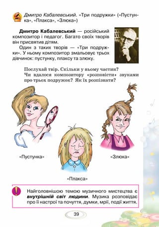 39
Дмитро Кабалевський. «Три подружки» («Пустун-
ка», «Плакса», «Злюка»)
Дмитро Кабалевський — російський
композитор і педагог. Багато своїх творів
він присвятив дітям.
Один з таких творів — «Три подруж-
ки». У ньому композитор змальовує трьох
дівчинок: пустунку, плаксу та злюку.	
Послухай твір. Скільки у ньому частин?
Чи вдалося композитору «розповісти» звуками
про трьох подружок? Як їх розпізнати?
Найголовнішою темою музичного мистецтва є
внутрішній світ людини. Музика розповідає
про її настрої та почуття, думки, мрії, події життя.
«Пустунка»		 	 			 «Злюка»
«Плакса»
 
