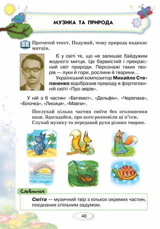 40
МУЗИКА ТА ПРИРОДА
Прочитай текст. Подумай, чому природа надихає
митців.
Є у світі те, що не залишає байдужим
жодного митця. Це барвистий і прекрас-
ний світ природи. Персонажі таких тво­-
рів — луки й гори, рослини й тварини…
Український композитор Михайло Сте-
паненко відобразив природу в фортепіан-
ній сюїті «Про звірів».
Сюїта — музичний твір з кількох окремих частин,
поєднаних спільним задумом.
Словничок
Послухай кілька частин сюїти без оголошення
назв. Здогадайся, про кого розповіли ці п’єси.
Слухай музику та передавай рухи різних тварин.
У ній з 6 частин: «Бегемот», «Дельфін», «Черепаха»,
«Білочка», «Лисиця», «Мавпи».
 