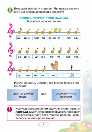 41
Послухай поспівку-лічилку. Чи можна сказати,
що у ній розповідається про природу?
ХОДИТЬ КВОЧКА КОЛО КІЛОЧКА
Українська народна лічилка
Розучи лічилку. Співай її від різних звуків і про-
плескуй:
або
Невичерпним джерелом музичного мистецтва є
природа. Музичні твори розповідають про красу
рідного краю, пори року, тварин, рослини, дощ,
веселку, інші природні явища.
паузу наприкінці
твору
музичний пульс
поспівки
 
