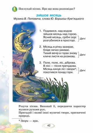 42
Розучи пісню. Виконай її, передаючи характер
музики рухами рук.
Пригадай і назви інші музичні твори, присвячені
природі.
* Звори — яри.
Двічі
Двічі
Двічі
1.	 Подивися, над водою
зійшов місяць над горою.
Ясний місяць, срібні зорі
розгубилися в просторі.
2.	 Місяць в річку зазирає,
бліде личко умиває.
Тихий вечір в горах знову
кличе листя на розмову.
3.	 Поле, поле, ліс, діброва.
В лісі — пісня пречудова.
Місяць кинув ліс і звори*,
покотився понад гори.
Послухай пісню. Про що вона розповідає?
ЗІЙШОВ МІСЯЦЬ
Музика В. Поповича, слова Ю. Боршош-Кум’яцького
 