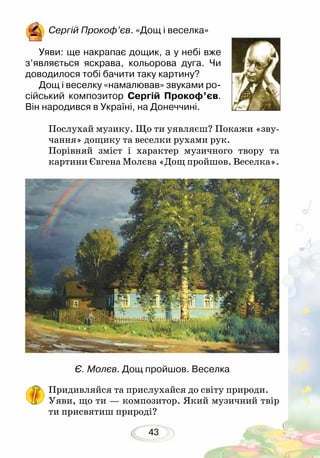 43
Сергій Прокоф’єв. «Дощ і веселка»
Уяви: ще накрапає дощик, а у небі вже
з’являється яскрава, кольорова дуга. Чи
доводилося тобі бачити таку картину?
Дощ і веселку «намалював» звуками ро-
сійський композитор Сергій Прокоф’єв.
Він народився в Україні, на Донеччині.
		
Послухай музику. Що ти уявляєш? Покажи «зву-
чання» дощику та веселки рухами рук.
Порівняй зміст і характер музичного твору та
картини Євгена Молєва «Дощ про­й­шов. Веселка».
Є. Молєв. Дощ пройшов. Веселка
Придивляйся та прислухайся до світу природи.
Уяви, що ти — композитор. Який музичний твір
ти присвятиш природі?
 