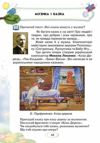 44
МУЗИКА І КАЗКА
Прочитай текст. Які казки живуть у музиці?
Як багато казок є на світі! Про людей і
тварин, про добрих і злих чарівників, про
те, як правда перемагає кривду...
Живе казка й у музиці. Композитори
майстерно змалювали звуками Попелюш-
ку і Снігуроньку, Лускунчика та Бабу-Ягу…
Три дитячі опери створив український
композитор Микола Лисенко: «Коза-Де-
реза», «Пан Коцький», «Зима і Весна». Він написав їх за
українськими народними каз­ками.
Пригадай казку про козу-дерезу за малюнком.
Послухай фрагмент з опери «Коза-Дереза».
Чи сподобалася тобі казка, розказана музикою?
Що тобі відомо про оперу?
Є. Парфиненко. Коза-дереза
 