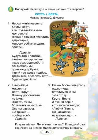 45
Послухай пісеньку. За якою казкою її створено?
КРУТЬ І ВЕРТЬ
Музика і слова С. Дяченка
Розучи пісню. Чого вона навчає? Придумай, як
розіграти за піснею маленьку музичну виставу.
1.	 Нерозлучні мишенята
Круть і Верть
влаштували біля хати
круговерть!
Півник з віником обходить
двір старий,
колосок собі знаходить
золотий.
	 Приспів:
Будуть гарні паляниці —
запашні та круглолиці,
якщо разом до роботи
візьмемось ми:
один воду добуває,
інший про дрова подбає,
третій в піч посадить тісто —
будем гарно їсти!	
2.	 Тільки бідні
	 мишенята
Верть і Круть
Півнику допомагати
не ідуть:
«Болять ручки,
болять ніжки, е-хе-хе…
Ось пограємось
ще трішки —
пройде все!»
	 Приспів.
3. 	Півник брови звів угору
ледве-ледь,
встали мовчечки
з-за столу
Круть і Верть!
З оченят зерно
котилось сліз-води:
«Любий Півник,
ми навчились
назавжди, що… »
	 Приспів.
 