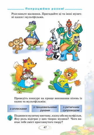 47
Розгляньте малюнки. Пригадайте ці та інші музич-
ні казки і мультфільми.
Проведіть конкурс на краще виконання пісень із
казок та мультфільмів:
Подивисямузичнувиставу,казкуабомультфільм.
Яку роль відіграє у цих творах музика? Чого на-
вчає тебе зміст проглянутого твору?
з оплесками
з танцювальними
рухами
з ритмічним
супроводом
П о п р а ц ю й м о р а з о м!
 