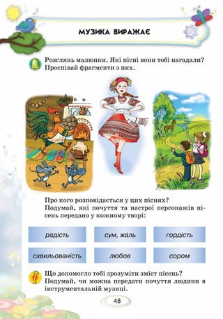 48
МУЗИКА ВИРАЖАЄ
Розглянь малюнки. Які пісні вони тобі нагадали?
Проспівай фрагменти з них.
Про кого розповідається у цих піснях?
Подумай, які почуття та настрої персонажів пі-
сень передано у кожному творі:
Що допомогло тобі зрозуміти зміст пісень?
Подумай, чи можна передати почуття людини в
інструментальній музиці.
радість сум, жаль гордість
схвильованість любов сором
 