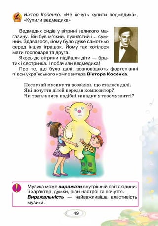 49
Віктор Косенко. «Не хочуть купити ведмедика»,
«Купили ведмедика»
Ведмедик сидів у вітрині великого ма-
газину. Він був м’який, пухнастий і... сум-
ний. Здавалося, йому було дуже самотньо
серед інших іграшок. Йому так хотілося
мати господаря та друга.
Якось до вітрини підійшли діти — бра-
тик і сестричка. І побачили ведмедика!
Про те, що було далі, розповідають фортепіанні
п’єси україн­ського композитора Віктора Косенка.
	
Послухай музику та розкажи, що сталося далі.
Які почуття дітей передав композитор?
Чи траплялися подібні випадки у твоєму житті?
Музика може виражати внутрішній світ людини:
її характер, думки, різні настрої та почуття.
Виражальність — найважливіша властивість
музики.
 