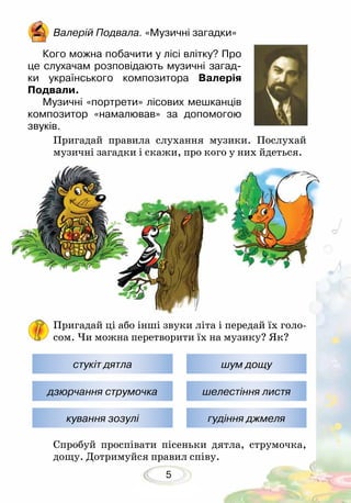 5
Пригадай правила слухання музики. Послухай
музичні загадки і скажи, про кого у них йдеться.
Пригадай ці або інші звуки літа і передай їх голо-
сом. Чи можна перетворити їх на музику? Як?
Спробуй проспівати пісеньки дятла, струмочка,
дощу. Дотримуйся правил співу.
Валерій Подвала. «Музичні загадки»
Кого можна побачити у лісі влітку? Про
це слухачам розповідають музичні загад-
ки українського композитора Валерія
Подвали.
Музичні «портрети» лісових мешканців
композитор «намалював» за допомогою
звуків.
стукіт дятла
дзюрчання струмочка
кування зозулі
шум дощу
шелестіння листя
гудіння джмеля
 
