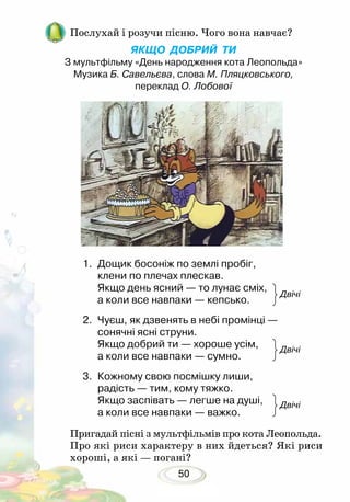50
Пригадай пісні з мультфільмів про кота Леопольда.
Про які риси характеру в них йдеться? Які риси
хороші, а які — погані?
1.	 Дощик босоніж по землі пробіг,
клени по плечах плескав.
Якщо день ясний — то лунає сміх,
а коли все навпаки — кепсько. 			
2.	 Чуєш, як дзвенять в небі промінці —
сонячні ясні струни.
Якщо добрий ти — хороше усім,
а коли все навпаки — сумно. 			
3.	 Кожному свою посмішку лиши,
радість — тим, кому тяжко.
Якщо заспівать — легше на душі,
а коли все навпаки — важко.
Послухай і розучи пісню. Чого вона навчає?
ЯКЩО ДОБРИЙ ТИ
З мультфільму «День народження кота Леопольда»
Музика Б. Савельєва, слова М. Пляцковського,
переклад О. Лобової
Двічі
Двічі
Двічі
 