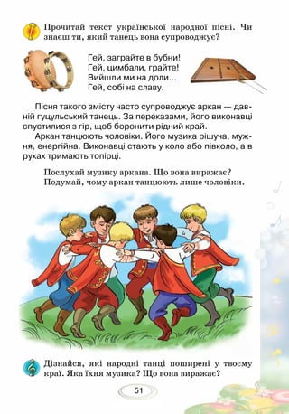51
Прочитай текст української народної пісні. Чи
знаєш ти, який танець вона супроводжує?
Пісня такого змісту часто супроводжує аркан — дав-
ній гуцульський танець. За переказами, його виконавці
спустилися з гір, щоб боронити рідний край.
Аркан танцюють чоловіки. Його музика рішуча, муж-
ня, енергійна. Виконавці стають у коло або півколо, а в
руках тримають топірці.
Послухай музику аркана. Що вона ви­ражає?
Подумай, чому аркан танцюють лише чоловіки.
Гей, заграйте в бубни!
Гей, цимбали, грайте!
Вийшли ми на доли…
Гей, собі на славу.
Дізнайся, які народні танці поширені у твоєму
краї. Яка їхня музика? Що вона виражає?
 