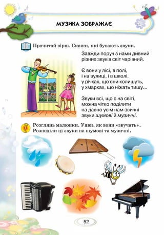52
МУЗИКА ЗОБРАЖАЄ
Прочитай вірш. Скажи, які бувають звуки.
Завжди поруч з нами дивний
різних звуків світ чарівний.
Є вони у лісі, в полі,
і на вулиці, і в школі,
у річках, що сни колишуть,
у хмарках, що ніжать тишу...
Звуки всі, що є на світі,
можна чітко поділити
на давно усім нам звичні
звуки шумові й музичні.
Розглянь малюнки. Уяви, як вони «звучать».
Розподіли ці звуки на шумові та музичні.
 